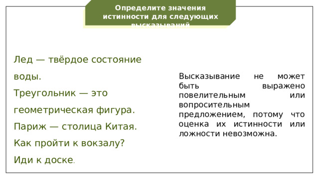 Определите значения истинности для следующих высказываний Лед — твёрдое состояние воды. Треугольник — это геометрическая фигура. Париж — столица Китая. Как пройти к вокзалу? Иди к доске . Высказывание не может быть выражено повелительным или вопросительным предложением, потому что оценка их истинности или ложности невозможна.  