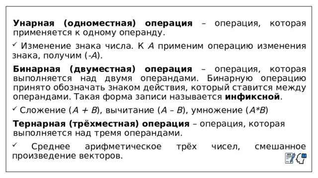  Унарная (одноместная) операция – операция, которая применяется к одному операнду.  Изменение знака числа. К А применим операцию изменения знака, получим ( -А ).  Бинарная (двуместная) операция – операция, которая выполняется над двумя операндами. Бинарную операцию принято обозначать знаком действия, который ставится между операндами. Такая форма записи называется инфиксной .  Сложение ( А + В ), вычитание ( А – В ), умножение ( А*В )  Тернарная (трёхместная) операция – операция, которая выполняется над тремя операндами.  Среднее арифметическое трёх чисел, смешанное произведение векторов. 