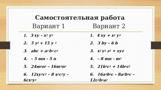 Самостоятельная работа Вариант 1 Вариант 2  4 ху + х 3 у 3   3 bу – 6 b  х 2 у 2 z 2 + хуz – 8 mn - m 2   21b 3 c 3 + 14b 4 c 2   16а 3 b 2 с – 8а 4 b 3 с – 12с 2 b 2 a 2  3 ху – х 2 у 2   5 у 2 + 15 у 3   abc + a 2 b 2 с 2  – 5 mn - 5 n  24m 2 n 5 – 16m 3 n 5  12ху 2 с 2 – 8 х 2 с 2 у – 6сх 3 у 2 