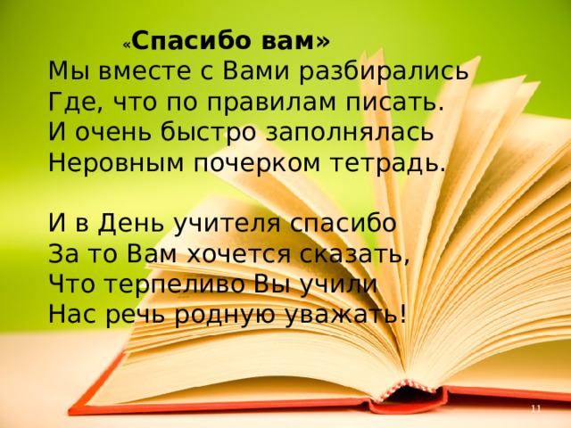  « Спасибо вам»  Мы вместе с Вами разбирались  Где, что по правилам писать.  И очень быстро заполнялась  Неровным почерком тетрадь.   И в День учителя спасибо  За то Вам хочется сказать,  Что терпеливо Вы учили  Нас речь родную уважать!   