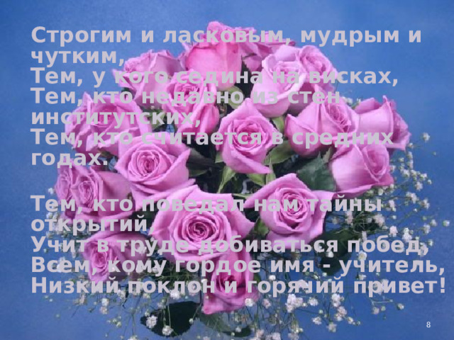 Строгим и ласковым, мудрым и чутким,  Тем, у кого седина на висках,  Тем, кто недавно из стен институтских,  Тем, кто считается в средних годах.  Тем, кто поведал нам тайны открытий,  Учит в труде добиваться побед,  Всем, кому гордое имя - учитель,  Низкий поклон и горячий привет!   