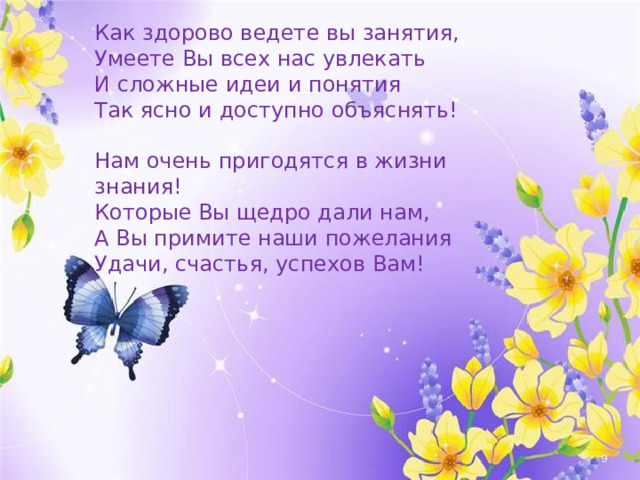 Как здорово ведете вы занятия, Умеете Вы всех нас увлекать И сложные идеи и понятия Так ясно и доступно объяснять! Нам очень пригодятся в жизни знания! Которые Вы щедро дали нам, А Вы примите наши пожелания Удачи, счастья, успехов Вам!  
