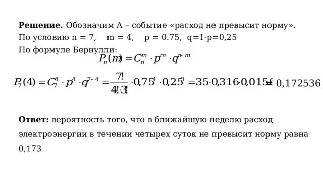 Решение. Обозначим А – событие «расход не превысит норму». По условию n = 7, m = 4, p = 0.75, q=1-p=0,25 По формуле Бернулли: = 0,172536 Ответ: вероятность того, что в ближайшую неделю расход электроэнергии в течении четырех суток не превысит норму равна 0,173 