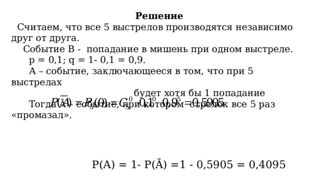  Решение  Считаем, что все 5 выстрелов производятся независимо друг от друга.  Событие В - попадание в мишень при одном выстреле.  p = 0,1; q = 1- 0,1 = 0,9.  А – событие, заключающееся в том, что при 5 выстрелах  будет хотя бы 1 попадание  Тогда Ā – событие, при котором стрелок все 5 раз «промазал».  Р(А) = 1- Р(Ā) =1 - 0,5905 = 0,4095 Ответ: 0,4095 . 