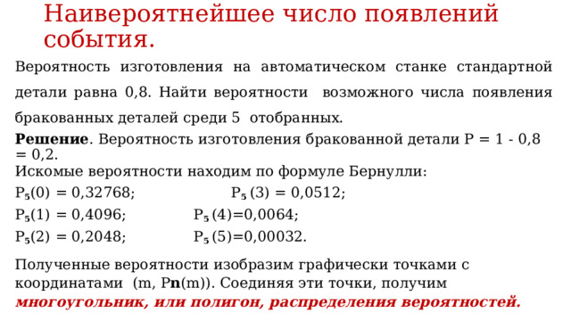Наивероятнейшее число появлений события. Вероятность изготовления на автоматическом станке стандартной детали равна 0,8. Найти вероятности возможного числа появления бракованных деталей среди 5 отобранных. Решение . Вероятность изготовления бракованной детали Р = 1 - 0,8 = 0,2. Искомые вероятности находим по формуле Бернулли: P 5 (0) = 0,32768; P 5 (3) = 0,0512; P 5 (1) = 0,4096;  P 5 (4)=0,0064; P 5 (2) = 0,2048;  P 5 (5)=0,00032. Полученные вероятности изобразим графически точками с координатами (m, P n (m)). Соединяя эти точки, получим многоугольник, или полигон, распределения вероятностей. 
