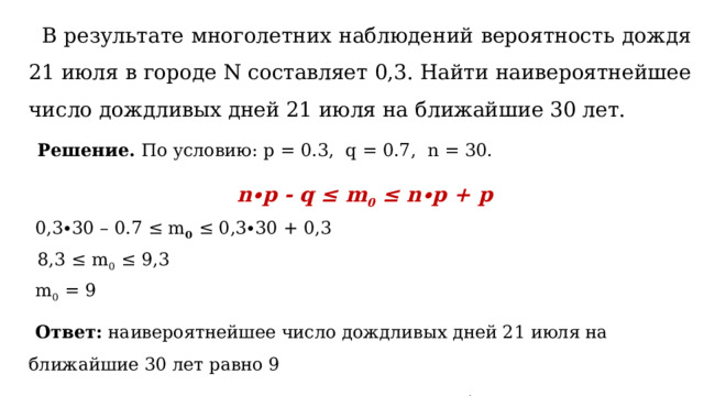  В результате многолетних наблюдений вероятность дождя 21 июля в городе N составляет 0,3. Найти наивероятнейшее число дождливых дней 21 июля на ближайшие 30 лет.  Решение. По условию: p = 0.3, q = 0.7, n = 30.  n∙p - q ≤ m 0 ≤ n∙p + p  0,3∙30 – 0.7 ≤ m 0  ≤ 0,3∙30 + 0,3  8,3 ≤ m 0  ≤ 9,3  m 0  = 9  Ответ: наивероятнейшее число дождливых дней 21 июля на ближайшие 30 лет равно 9  т.е. вероятнее всего 9 раз за 30 лет 21 июля будет дождливым.  