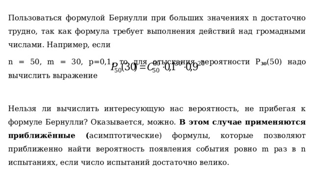 Пользоваться формулой Бернулли при больших значениях n достаточно трудно, так как формула требует выполнения действий над громадными числами. Например, если n = 50, m = 30, р=0,1, то для отыскания вероятности P 30 (50) надо вычислить выражение Нельзя ли вычислить интересующую нас вероятность, не прибегая к формуле Бернулли? Оказывается, можно. В этом случае применяются приближённые ( асимптотические) формулы, которые позволяют приближенно найти вероятность появления события ровно m раз в n испытаниях, если число испытаний достаточно велико. 