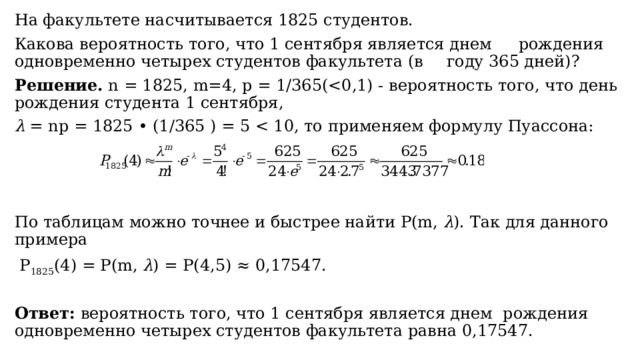 На факультете насчитывается 1825 студентов.   Какова вероятность того, что 1 сентября является днем  рождения одновременно четырех студентов факультета (в  году 365 дней)? Решение. n = 1825, m=4, р = 1/365(λ = nр = 1825 • (1/365 ) = 5 По таблицам можно точнее и быстрее найти Р(m, λ ). Так для данного примера  P 1825 (4) = P(m, λ ) = P(4,5) ≈ 0,17547. Ответ: вероятность того, что 1 сентября является днем рождения одновременно четырех студентов факультета равна 0,17547. 