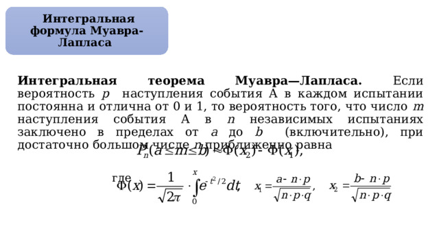  Интегральная формула Муавра-Лапласа Интегральная теорема Муавра—Лапласа. Если вероятность р наступления события А в каждом испытании постоянна и отлична от 0 и 1, то вероятность того, что число m наступления события А в n независимых испытаниях заключено в пределах от а до b (включительно), при достаточно большом числе n приближенно равна  где 