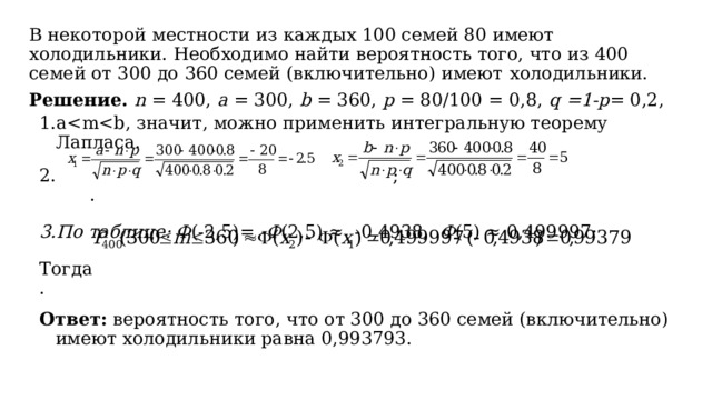 В некоторой местности из каждых 100 семей 80 имеют  холодильники. Необходимо найти вероятность того, что из 400 семей от 300 до 360 семей (включительно) имеют  холодильники. Решение. n = 400, a = 300, b = 360, р = 80/100 = 0,8, q =1-p = 0,2, aПо таблице: Ф (-2,5)= -Ф (2,5) ≈ -0,4938, Ф (5) ≈ 0,499997; a ; . По таблице: Ф (-2,5)= -Ф (2,5) ≈ -0,4938, Ф (5) ≈ 0,499997; Тогда . Ответ: вероятность того, что от 300 до 360 семей (включительно) имеют холодильники равна 0,993793. 
