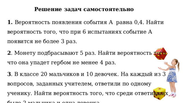 Решение задач самостоятельно 1. Вероятность появления события А равна 0,4. Найти вероятность того, что при 6 испытаниях событие А появится не более 3 раз. 2 . Монету подбрасывают 5 раз. Найти вероятность того, что она упадет гербом не менее 4 раз. 3 . В классе 20 мальчиков и 10 девочек. На каждый из 3 вопросов, заданных учителем, ответили по одному ученику. Найти вероятность того, что среди ответивших было 2 мальчика и одна девочка. 