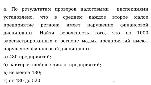 4.  По результатам проверок налоговыми инспекциями установлено, что в среднем каждое второе малое предприятие региона имеет нарушение финансовой дисциплины. Найти вероятность того, что из 1000 зарегистрированных в регионе малых предприятий имеют нарушения финансовой дисциплины: а) 480 предприятий; б) наивероятнейшее число предприятий; в) не менее 480; г) от 480 до 520. 29 