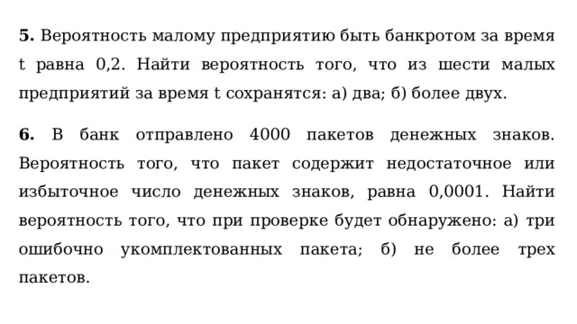 5. Вероятность малому предприятию быть банкротом за время t равна 0,2. Найти вероятность того, что из шести малых предприятий за время t сохранятся: а) два; б) более двух. 6. В банк отправлено 4000 пакетов денежных знаков. Вероятность того, что пакет содержит недостаточное или избыточное число денежных знаков, равна 0,0001. Найти вероятность того, что при проверке будет обнаружено: а) три ошибочно укомплектованных пакета; б) не более трех пакетов. 