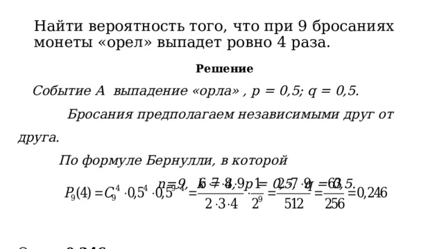 Найти вероятность того, что при 9 бросаниях монеты «орел» выпадет ровно 4 раза.    Решение  Событие А выпадение «орла» , p = 0,5; q = 0,5.  Бросания предполагаем независимыми друг от друга.  По формуле Бернулли, в которой  n=9, k = 4, p = 0,5, q = 0,5. Ответ: 0,246 . 