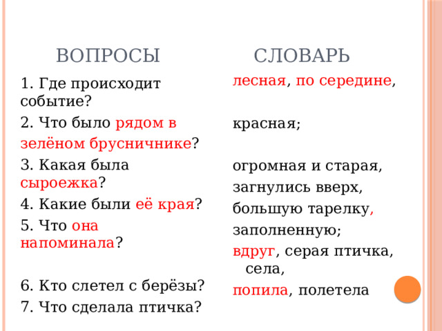  Вопросы  Словарь лесная , по середине , красная; огромная и старая, загнулись вверх, большую тарелку , заполненную; вдруг , серая птичка, села, попила , полетела 1. Где происходит событие? 2. Что было рядом в зелёном брусничнике ? 3. Какая была сыроежка ? 4. Какие были её края ? 5. Что она напоминала ? 6. Кто слетел с берёзы? 7. Что сделала птичка? 