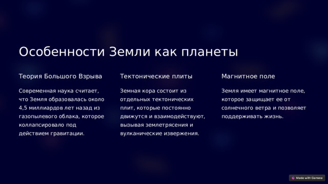 Особенности Земли как планеты Теория Большого Взрыва Тектонические плиты Магнитное поле Современная наука считает, что Земля образовалась около 4,5 миллиардов лет назад из газопылевого облака, которое коллапсировало под действием гравитации. Земная кора состоит из отдельных тектонических плит, которые постоянно движутся и взаимодействуют, вызывая землетрясения и вулканические извержения. Земля имеет магнитное поле, которое защищает ее от солнечного ветра и позволяет поддерживать жизнь.  