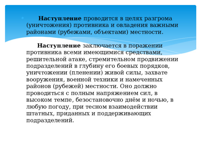  Наступление проводится в целях разгрома (уничтожения) противника и овладения важными районами (рубежами, объектами) местности.    Наступление заключается в поражении противника всеми имеющимися средствами, решительной атаке, стремительном продвижении подразделений в глубину его боевых порядков, уничтожении (пленении) живой силы, захвате вооружения, военной техники и намеченных районов (рубежей) местности. Оно должно проводиться с полным напряжением сил, в высоком темпе, безостановочно днём и ночью, в любую погоду, при тесном взаимодействии штатных, приданных и поддерживающих подразделений.   