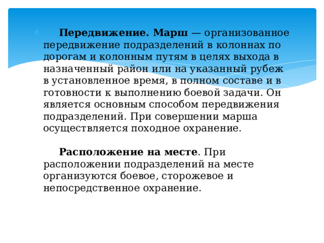  Передвижение. Марш — организованное передвижение подразделений в колоннах по дорогам и колонным путям в целях выхода в назначенный район или на указанный рубеж в установленное время, в полном составе и в готовности к выполнению боевой задачи. Он является основным способом передвижения подразделений. При совершении марша осуществляется походное охранение.    Расположение на месте . При расположении подразделений на месте организуются боевое, сторожевое и непосредственное охранение.   