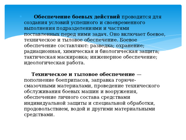  Обеспечение боевых действий проводится для создания условий успешного и своевременного выполнения подразделениями и частями поставленных перед ними задач. Оно включает боевое, техническое и тыловое обеспечение. Боевое обеспечение составляют: разведка; охранение; радиационная, химическая и биологическая защита; тактическая маскировка; инженерное обеспечение; идеологическая работа.    Техническое и тыловое обеспечение — пополнение боеприпасов, заправка горюче-смазочными материалами, проведение технического обслуживания боевых машин и вооружения, обеспечение личного состава средствами индивидуальной защиты и специальной обработки, продовольствием, водой и другими материальными средствами.   