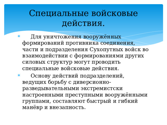 Специальные войсковые действия.  Для уничтожения вооружённых формирований противника соединения, части и подразделения Сухопутных войск во взаимодействии с формированиями других силовых структур могут проводить специальные войсковые действия.  Основу действий подразделений, ведущих борьбу с диверсионно-разведывательными экстремистски настроенными преступными вооружёнными группами, составляют быстрый и гибкий манёвр и внезапность. 