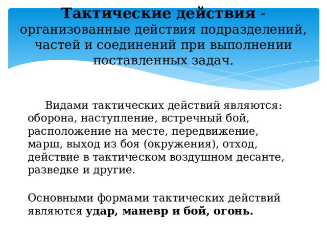 Тактические действия - организованные действия подразделений, частей и соединений при выполнении поставленных задач.    Видами тактических действий являются: оборона, наступление, встречный бой, расположение на месте, передвижение, марш, выход из боя (окружения), отход, действие в тактическом воздушном десанте, разведке и другие.   Основными формами тактических действий являются удар, маневр и бой, огонь. 