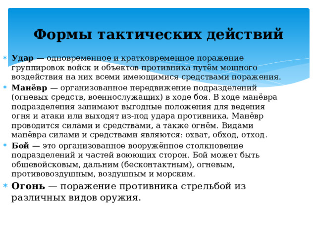 Формы тактических действий Удар — одновременное и кратковременное поражение группировок войск и объектов противника путём мощного воздействия на них всеми имеющимися средствами поражения. Манёвр — организованное передвижение подразделений (огневых средств, военнослужащих) в ходе боя. В ходе манёвра подразделения занимают выгодные положения для ведения огня и атаки или выходят из-под удара противника. Манёвр проводится силами и средствами, а также огнём.  Видами манёвра силами и средствами являются: охват, обход, отход . Бой — это организованное вооружённое столкновение подразделений и частей воюющих сторон. Бой может быть общевойсковым, дальним (бесконтактным), огневым, противовоздушным, воздушным и морским. Огонь — поражение противника стрельбой из различных видов оружия. 