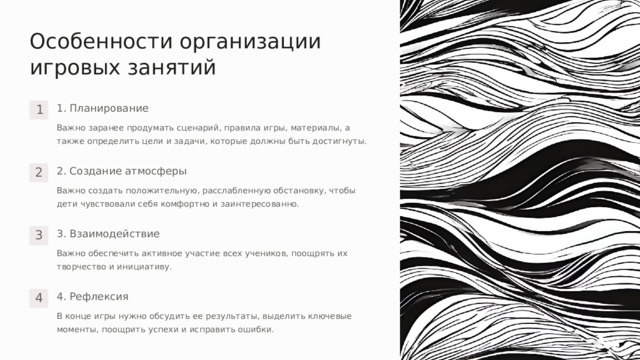 Особенности организации игровых занятий 1. Планирование 1 Важно заранее продумать сценарий, правила игры, материалы, а также определить цели и задачи, которые должны быть достигнуты. 2. Создание атмосферы 2 Важно создать положительную, расслабленную обстановку, чтобы дети чувствовали себя комфортно и заинтересованно. 3. Взаимодействие 3 Важно обеспечить активное участие всех учеников, поощрять их творчество и инициативу. 4. Рефлексия 4 В конце игры нужно обсудить ее результаты, выделить ключевые моменты, поощрить успехи и исправить ошибки.  