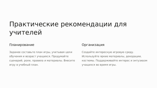 Практические рекомендации для учителей Планирование Организация Заранее составьте план игры, учитывая цели обучения и возраст учащихся. Продумайте сценарий, роли, правила и материалы. Внесите игру в учебный план. Создайте интересную игровую среду. Используйте яркие материалы, декорации, костюмы. Поддерживайте интерес и энтузиазм учащихся во время игры.  