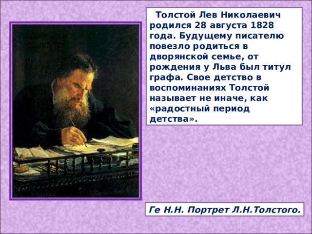  Толстой Лев Николаевич родился 28 августа 1828 года. Будущему писателю повезло родиться в дворянской семье, от рождения у Льва был титул графа. Свое детство в воспоминаниях Толстой называет не иначе, как «радостный период детства». Ге Н.Н. Портрет Л.Н.Толстого. 