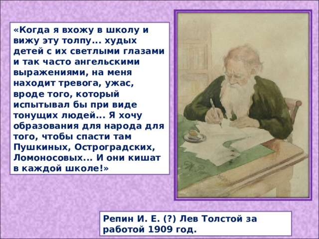 «Когда я вхожу в школу и вижу эту толпу... худых детей с их светлыми глазами и так часто ангельскими выражениями, на меня находит тревога, ужас, вроде того, который испытывал бы при виде тонущих людей... Я хочу образования для народа для того, чтобы спасти там Пушкиных, Остроградских, Ломоносовых... И они кишат в каждой школе!» Репин И. Е. (?) Лев Толстой за работой 1909 год. 