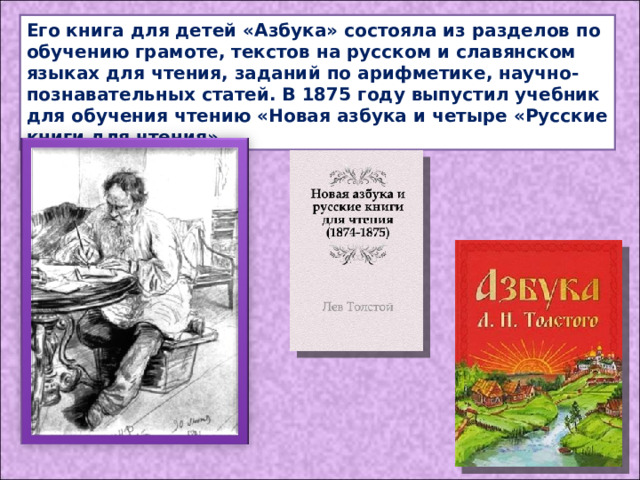 Его книга для детей «Азбука» состояла из разделов по обучению грамоте, текстов на русском и славянском языках для чтения, заданий по арифметике, научно-познавательных статей. В 1875 году выпустил учебник для обучения чтению «Новая азбука и четыре «Русские книги для чтения». 