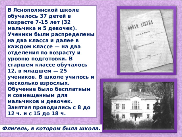 В Яснополянской школе обучалось 37 детей в возрасте 7-15 лет (32 мальчика и 5 девочек). Ученики были распределены на два класса и далее в каждом классе — на два отделения по возрасту и уровню подготовки. В старшем классе обучалось 12, в младшем — 25 учеников. В школе училось и несколько взрослых. Обучение было бесплатным и совмещенным для мальчиков и девочек. Занятия проводились с 8 до 12 ч. и с 15 до 18 ч. Флигель, в котором была школа. 