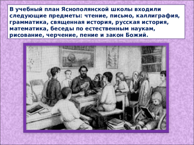 В учебный план Яснополянской школы входили следующие предметы: чтение, письмо, каллиграфия, грамматика, священная история, русская история, математика, беседы по естественным наукам, рисование, черчение, пение и закон Божий. 