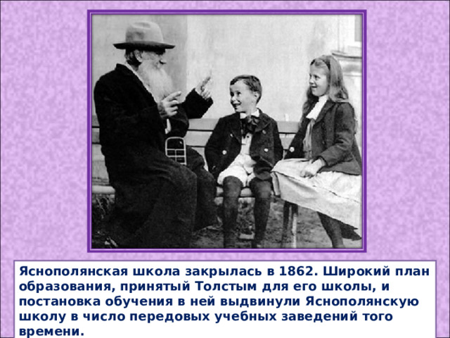 Яснополянская школа закрылась в 1862. Широкий план образования, принятый Толстым для его школы, и постановка обучения в ней выдвинули Яснополянскую школу в число передовых учебных заведений того времени. 