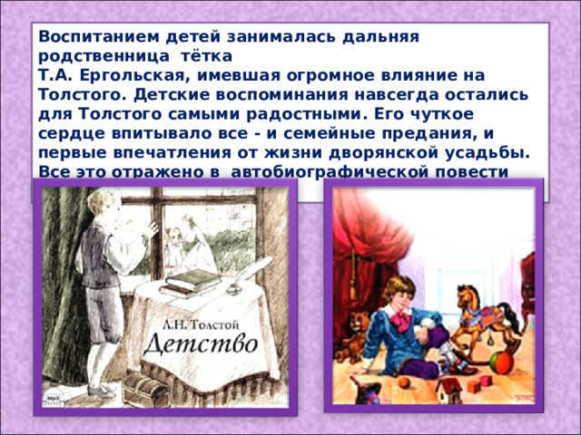 Воспитанием детей занималась дальняя родственница тётка Т.А. Ергольская, имевшая огромное влияние на Толстого. Детские воспоминания навсегда остались для Толстого самыми радостными. Его чуткое сердце впитывало все - и семейные предания, и первые впечатления от жизни дворянской усадьбы. Все это отражено в автобиографической повести «Детство». 