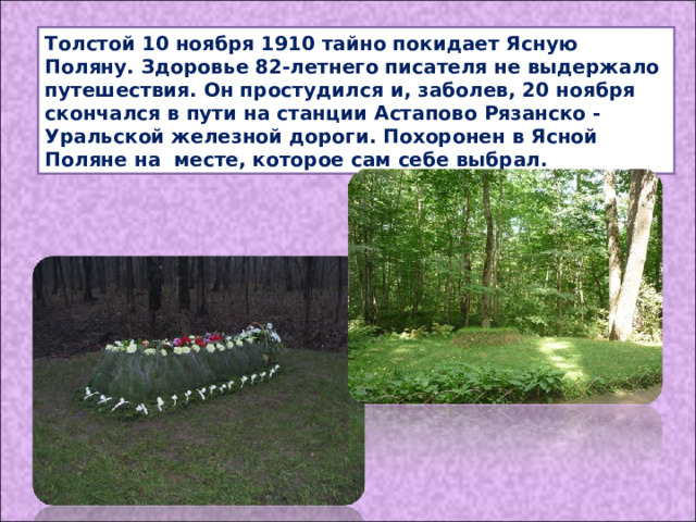 Толстой 10 ноября 1910 тайно покидает Ясную Поляну. Здоровье 82-летнего писателя не выдержало путешествия. Он простудился и, заболев, 20 ноября скончался в пути на станции Астапово Рязанско -Уральской железной дороги. Похоронен в Ясной Поляне на месте, которое сам себе выбрал. 