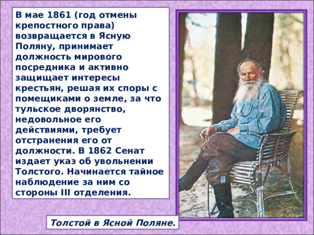 В мае 1861 (год отмены крепостного права) возвращается в Ясную Поляну, принимает должность мирового посредника и активно защищает интересы крестьян, решая их споры с помещиками о земле, за что тульское дворянство, недовольное его действиями, требует отстранения его от должности. В 1862 Сенат издает указ об увольнении Толстого. Начинается тайное наблюдение за ним со стороны III отделения. Толстой в Ясной Поляне. 