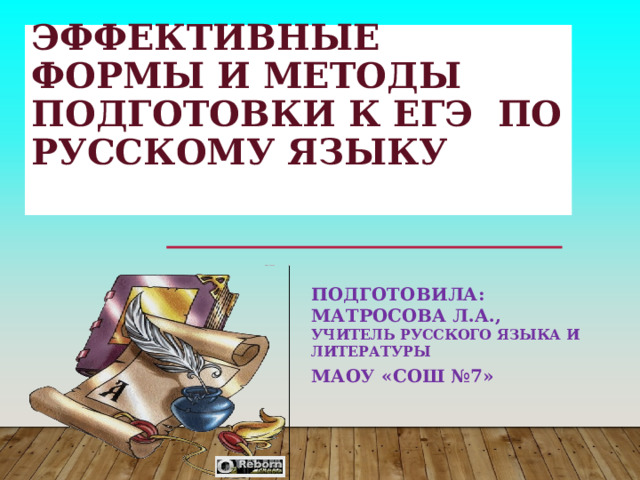  ЭФФЕКТИВНЫЕ ФОРМЫ И МЕТОДЫ ПОДГОТОВКИ К ЕГЭ ПО РУССКОМУ ЯЗЫКУ   ПОДГОТОВИЛА: МАТРОСОВА Л.А., УЧИТЕЛЬ РУССКОГО ЯЗЫКА И ЛИТЕРАТУРЫ МАОУ «СОШ №7» 