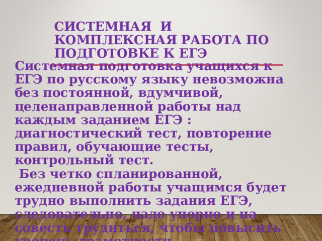  СИСТЕМНАЯ И КОМПЛЕКСНАЯ РАБОТА ПО ПОДГОТОВКЕ К ЕГЭ Системная подготовка учащихся к ЕГЭ по русскому языку невозможна без постоянной, вдумчивой, целенаправленной работы над каждым заданием ЕГЭ : диагностический тест, повторение правил, обучающие тесты, контрольный тест.  Без четко спланированной, ежедневной работы учащимся будет трудно выполнить задания ЕГЭ, следовательно, надо упорно и на совесть трудиться, чтобы повысить уровень грамотности.  