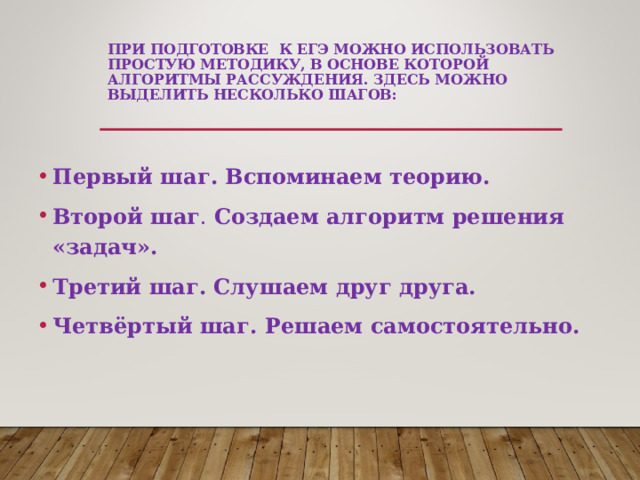 ПРИ ПОДГОТОВКЕ К ЕГЭ МОЖНО ИСПОЛЬЗОВАТЬ ПРОСТУЮ МЕТОДИКУ, В ОСНОВЕ КОТОРОЙ АЛГОРИТМЫ РАССУЖДЕНИЯ. ЗДЕСЬ МОЖНО ВЫДЕЛИТЬ НЕСКОЛЬКО ШАГОВ:   Первый шаг. Вспоминаем теорию.  Второй шаг . Создаем алгоритм решения «задач». Третий шаг. Слушаем друг друга. Четвёртый шаг. Решаем самостоятельно.  