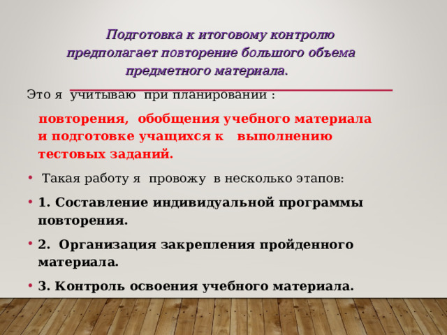   Подготовка к итоговому контролю предполагает повторение большого объема предметного материала. Это я учитываю при планировании :  повторения, обобщения учебного материала и подготовке учащихся к выполнению тестовых заданий.  Такая работу я провожу в несколько этапов: 1. Составление индивидуальной программы повторения. 2.  Организация закрепления пройденного материала. 3.  Контроль освоения учебного материала.    