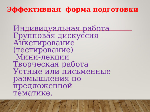 Эффективная форма подготовки  Индивидуальная работа Групповая дискуссия Анкетирование (тестирование)  Мини-лекции Творческая работа Устные или письменные размышления по предложенной тематике. 