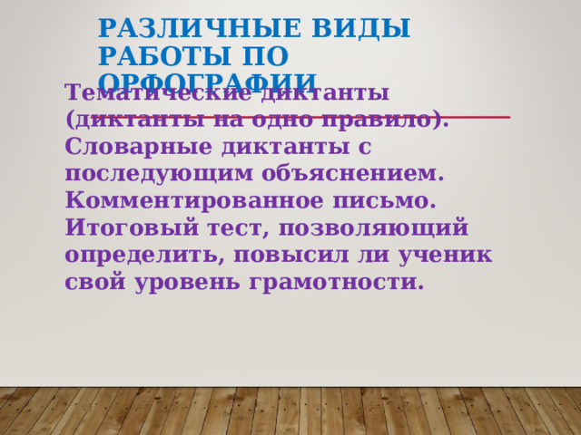 РАЗЛИЧНЫЕ ВИДЫ РАБОТЫ ПО ОРФОГРАФИИ Тематические диктанты (диктанты на одно правило). Словарные диктанты с последующим объяснением. Комментированное письмо. Итоговый тест, позволяющий определить, повысил ли ученик свой уровень грамотности.  