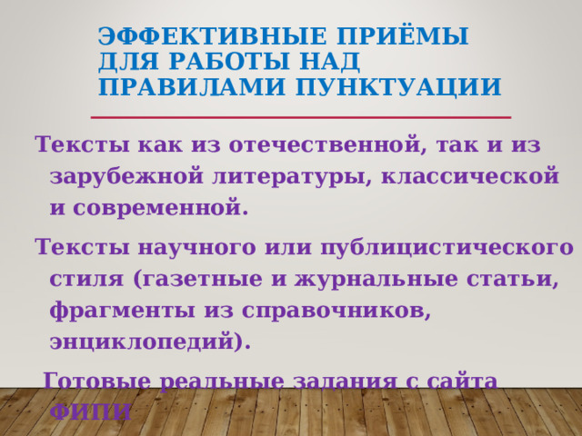 ЭФФЕКТИВНЫЕ ПРИЁМЫ ДЛЯ РАБОТЫ НАД ПРАВИЛАМИ ПУНКТУАЦИИ Тексты как из отечественной, так и из зарубежной литературы, классической и современной. Тексты научного или публицистического стиля (газетные и журнальные статьи, фрагменты из справочников, энциклопедий).  Готовые реальные задания с сайта ФИПИ 