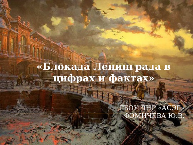 «Блокада Ленинграда в цифрах и фактах» ГБОУ ЛНР «АСЭГ»  Фомичева Ю.В. 