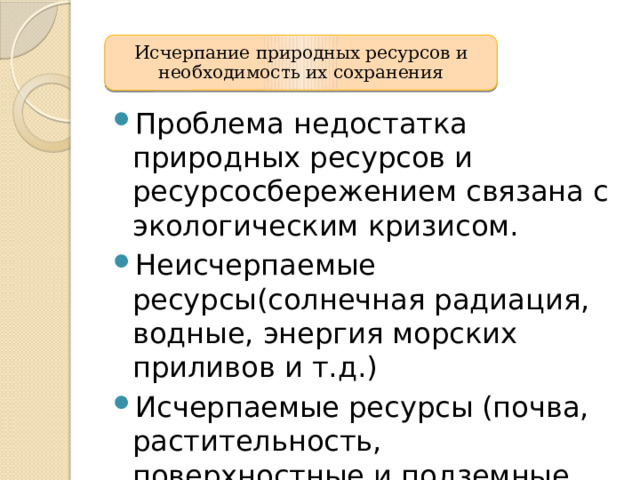 Исчерпание природных ресурсов и необходимость их сохранения Проблема недостатка природных ресурсов и ресурсосбережением связана с экологическим кризисом. Неисчерпаемые ресурсы(солнечная радиация, водные, энергия морских приливов и т.д.) Исчерпаемые ресурсы (почва, растительность, поверхностные и подземные воды, животный мир) 13 