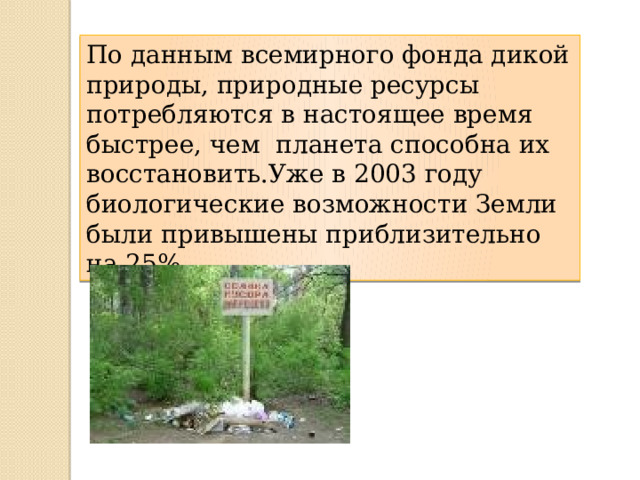 По данным всемирного фонда дикой природы, природные ресурсы потребляются в настоящее время быстрее, чем планета способна их восстановить.Уже в 2003 году биологические возможности Земли были привышены приблизительно на 25%. 