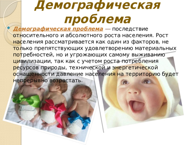 Демографическая проблема Демографическая проблема  ― последствие относительного и абсолютного роста населения. Рост населения рассматривается как один из факторов, не только препятствующих удовлетворению материальных потребностей, но и угрожающих самому выживанию цивилизации, так как с учетом роста потребления ресурсов природы, технической и энергетической оснащенности давление населения на территорию будет непрерывно возрастать. 