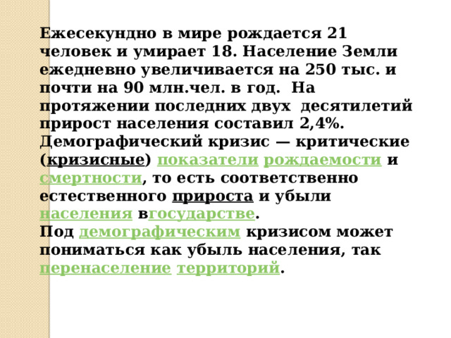 Ежесекундно в мире рождается 21 человек и умирает 18. Население Земли ежедневно увеличивается на 250 тыс. и почти на 90 млн.чел. в год. На протяжении последних двух десятилетий прирост населения составил 2,4%. Демографический кризис — критические ( кризисные )  показатели   рождаемости  и  смертности , то есть соответственно естественного  прироста  и убыли  населения  в государстве . Под  демографическим  кризисом может пониматься как убыль населения, так   перенаселение   территорий . 