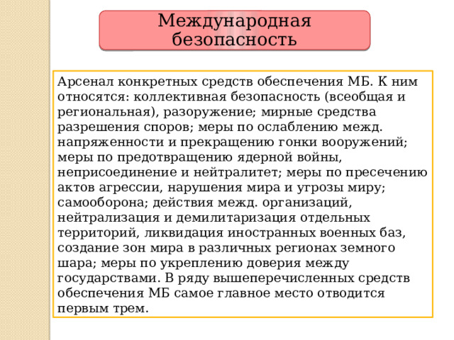 Международная безопасность Арсенал конкретных средств обеспечения МБ. К ним относятся: коллективная безопасность (всеобщая и региональная), разоружение; мирные средства разрешения споров; меры по ослаблению межд. напряженности и прекращению гонки вооружений; меры по предотвращению ядерной войны, неприсоединение и нейтралитет; меры по пресечению актов агрессии, нарушения мира и угрозы миру; самооборона; действия межд. организаций, нейтрализация и демилитаризация отдельных территорий, ликвидация иностранных военных баз, создание зон мира в различных регионах земного шара; меры по укреплению доверия между государствами. В ряду вышеперечисленных средств обеспечения МБ самое главное место отводится первым трем. 